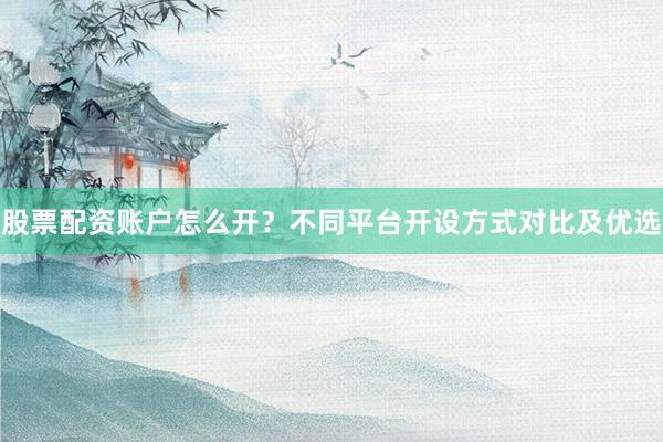 股票配资账户怎么开？不同平台开设方式对比及优选