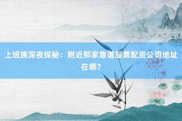 上班族深夜探秘：附近那家靠谱股票配资公司地址在哪？