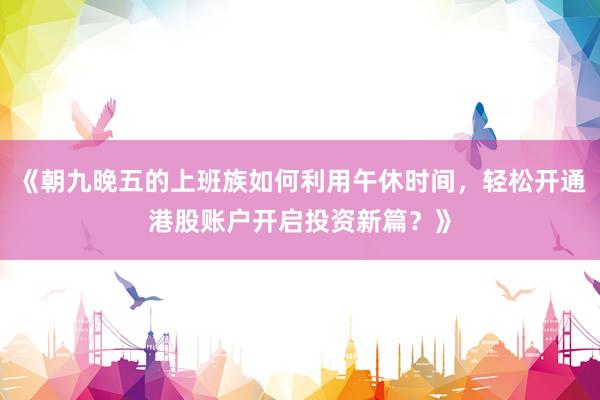 《朝九晚五的上班族如何利用午休时间,轻松开通港股账户开启投资新篇?》