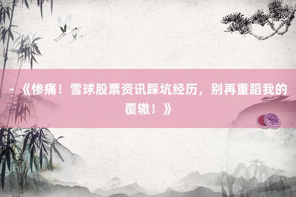 - 《惨痛！雪球股票资讯踩坑经历，别再重蹈我的覆辙！》
