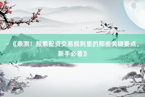 - 《亲测！股票配资交易规则里的那些关键要点，新手必看》