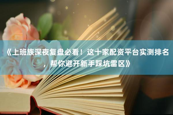 《上班族深夜复盘必看!这十家配资平台实测排名,帮你避开新手踩坑雷区》