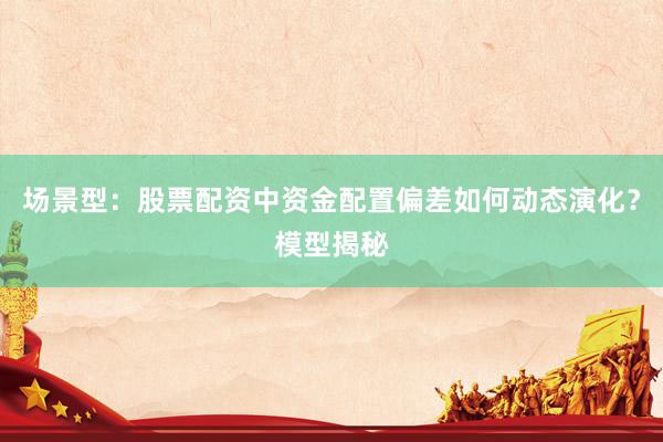 场景型：股票配资中资金配置偏差如何动态演化？模型揭秘