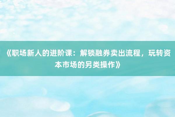 《职场新人的进阶课:解锁融券卖出流程,玩转资本市场的另类操作》