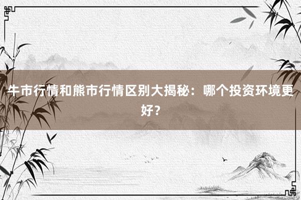 牛市行情和熊市行情区别大揭秘：哪个投资环境更好？