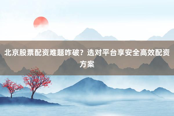 北京股票配资难题咋破？选对平台享安全高效配资方案