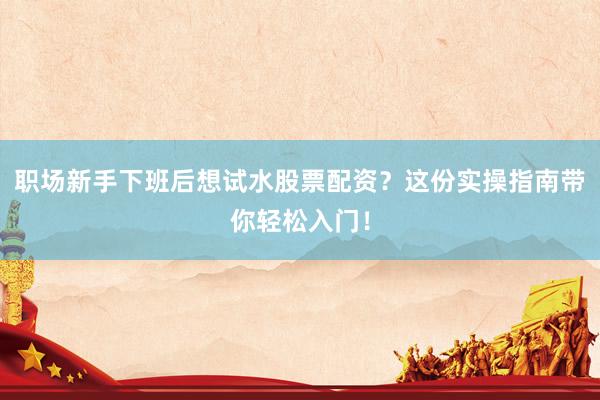 职场新手下班后想试水股票配资？这份实操指南带你轻松入门！