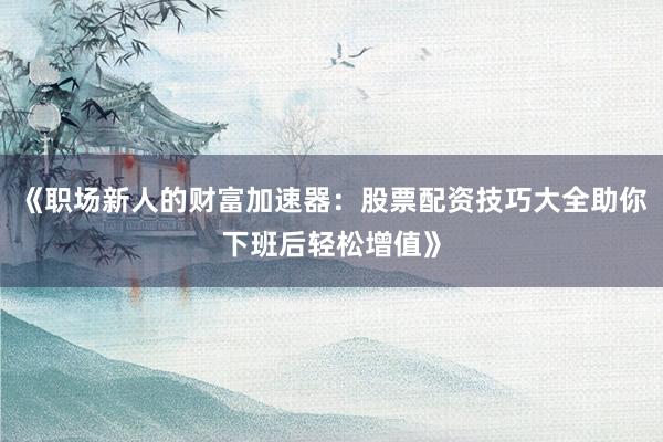 《职场新人的财富加速器:股票配资技巧大全助你下班后轻松增值》