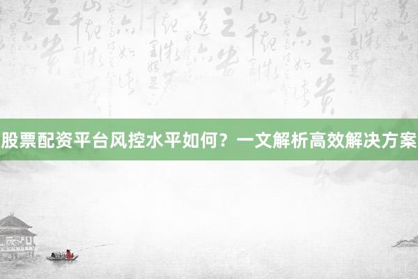 股票配资平台风控水平如何？一文解析高效解决方案
