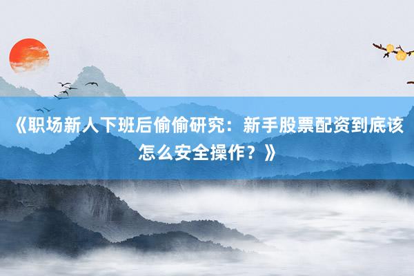 《职场新人下班后偷偷研究：新手股票配资到底该怎么安全操作？》