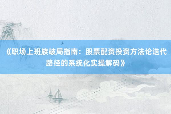 《职场上班族破局指南：股票配资投资方法论迭代路径的系统化实操解码》