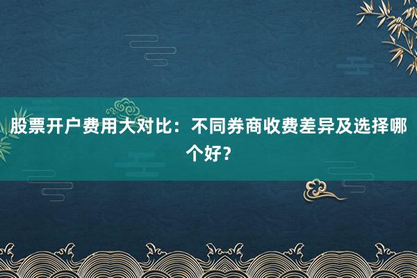 股票开户费用大对比：不同券商收费差异及选择哪个好？