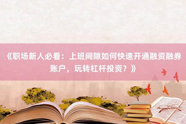《职场新人必看：上班间隙如何快速开通融资融券账户，玩转杠杆投资？》