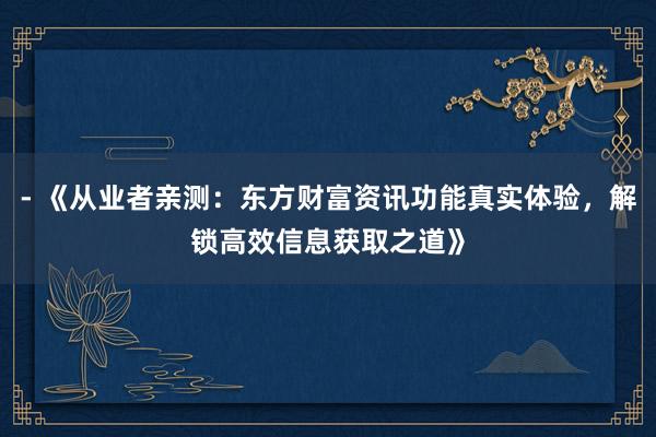 - 《从业者亲测：东方财富资讯功能真实体验，解锁高效信息获取之道》
