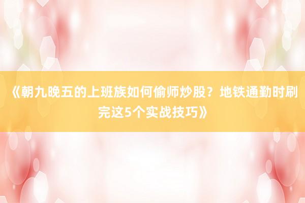 《朝九晚五的上班族如何偷师炒股？地铁通勤时刷完这5个实战技巧》