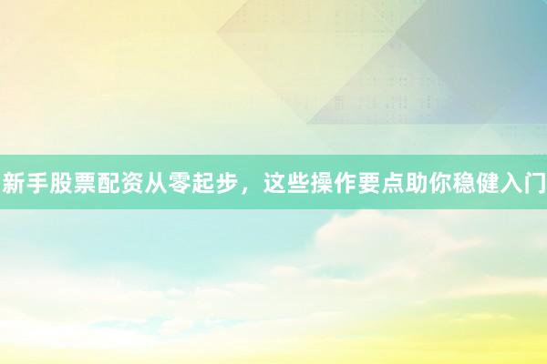 新手股票配资从零起步，这些操作要点助你稳健入门