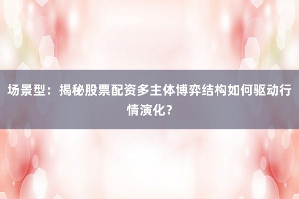场景型：揭秘股票配资多主体博弈结构如何驱动行情演化？