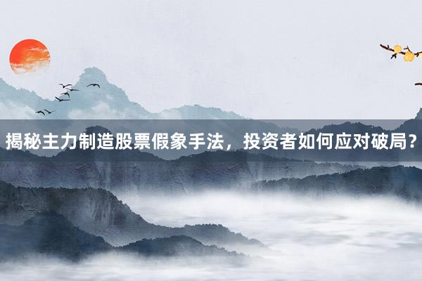揭秘主力制造股票假象手法，投资者如何应对破局？