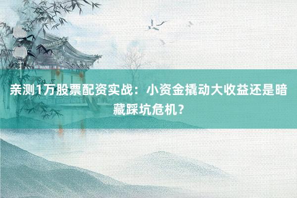 亲测1万股票配资实战：小资金撬动大收益还是暗藏踩坑危机？