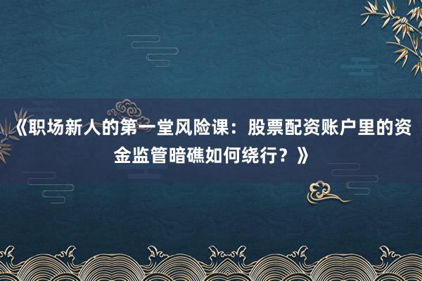 《职场新人的第一堂风险课：股票配资账户里的资金监管暗礁如何绕行？》