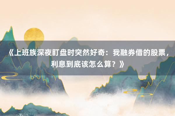 《上班族深夜盯盘时突然好奇：我融券借的股票，利息到底该怎么算？》