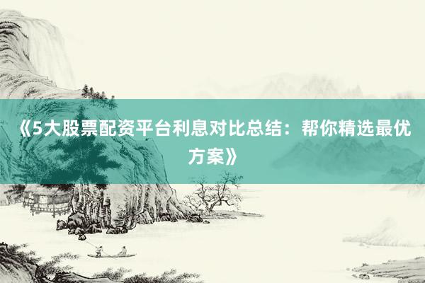 《5大股票配资平台利息对比总结：帮你精选最优方案》
