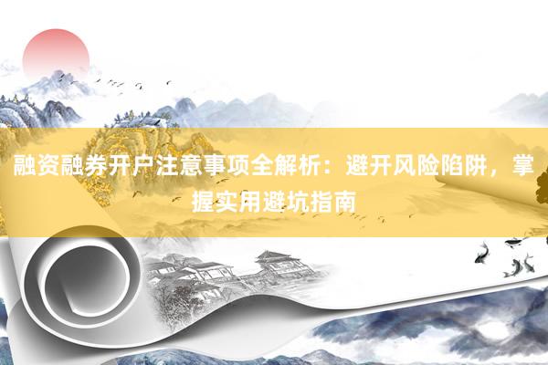融资融券开户注意事项全解析：避开风险陷阱，掌握实用避坑指南