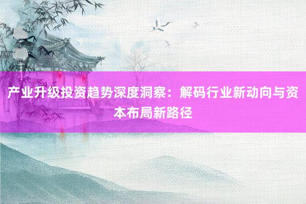 产业升级投资趋势深度洞察：解码行业新动向与资本布局新路径