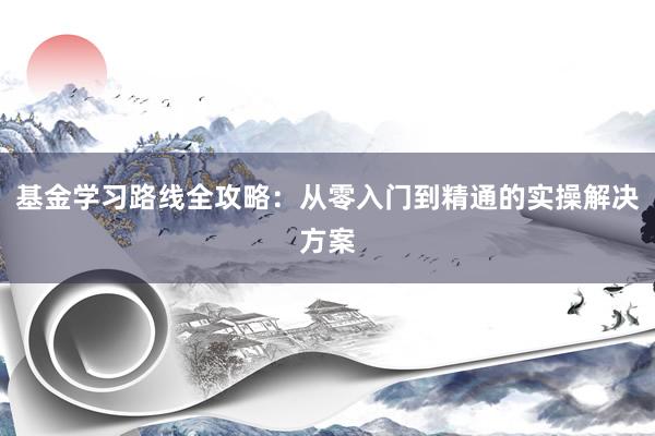基金学习路线全攻略：从零入门到精通的实操解决方案