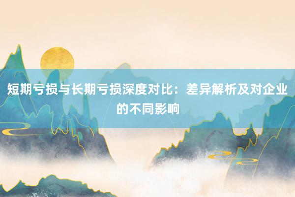 短期亏损与长期亏损深度对比：差异解析及对企业的不同影响
