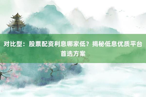 对比型：股票配资利息哪家低？揭秘低息优质平台首选方案