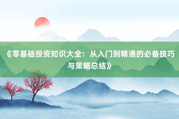 《零基础投资知识大全：从入门到精通的必备技巧与策略总结》