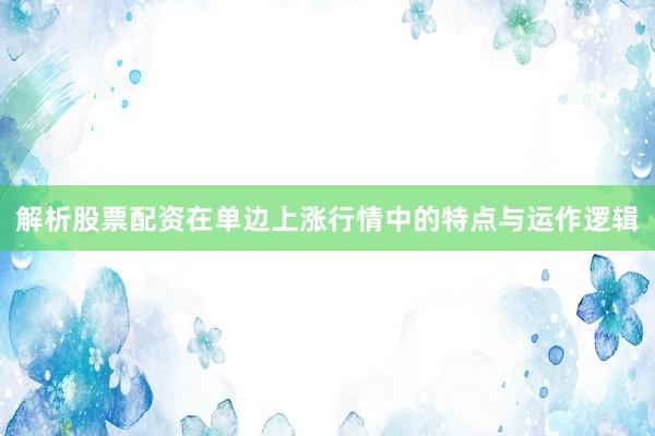 解析股票配资在单边上涨行情中的特点与运作逻辑