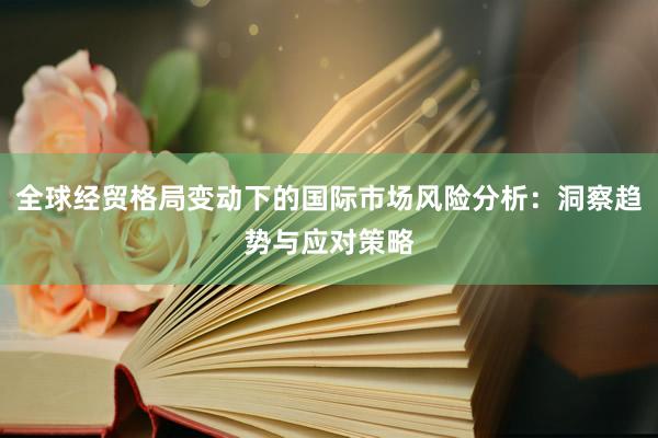 全球经贸格局变动下的国际市场风险分析：洞察趋势与应对策略