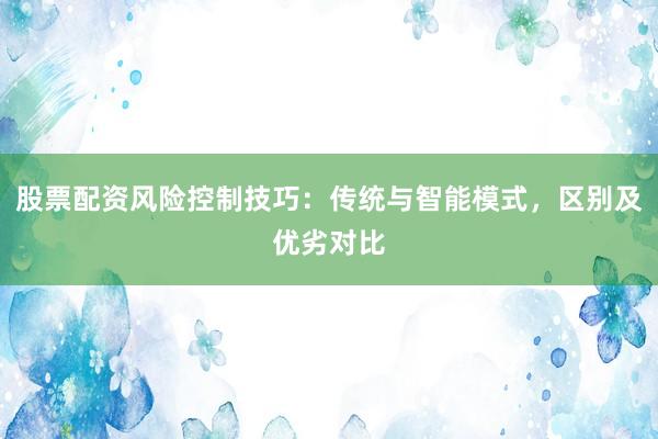 股票配资风险控制技巧:传统与智能模式,区别及优劣对比