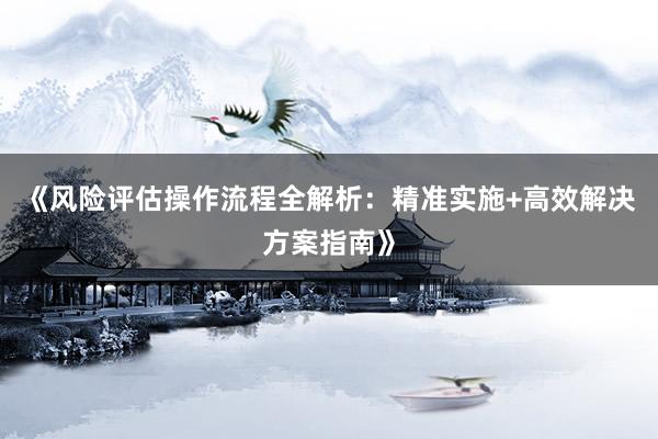 《风险评估操作流程全解析：精准实施+高效解决方案指南》