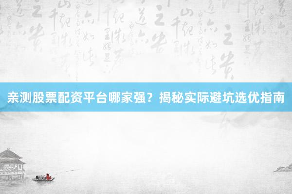 亲测股票配资平台哪家强？揭秘实际避坑选优指南