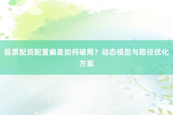 股票配资配置偏差如何破局？动态模型与路径优化方案