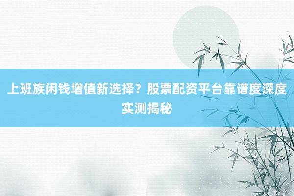 上班族闲钱增值新选择？股票配资平台靠谱度深度实测揭秘