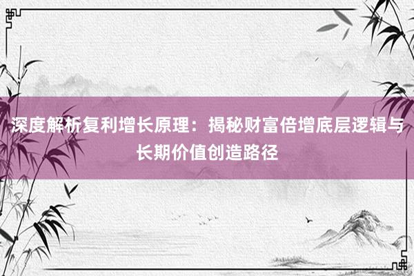 深度解析复利增长原理：揭秘财富倍增底层逻辑与长期价值创造路径