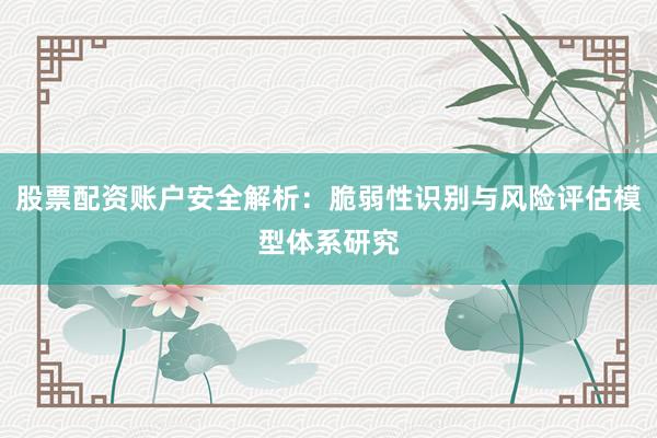 股票配资账户安全解析：脆弱性识别与风险评估模型体系研究