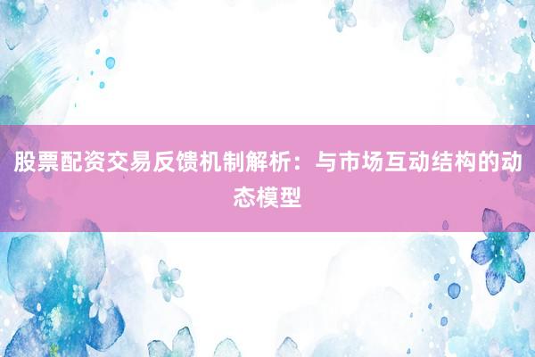 股票配资交易反馈机制解析：与市场互动结构的动态模型