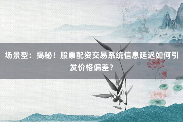 场景型：揭秘！股票配资交易系统信息延迟如何引发价格偏差？