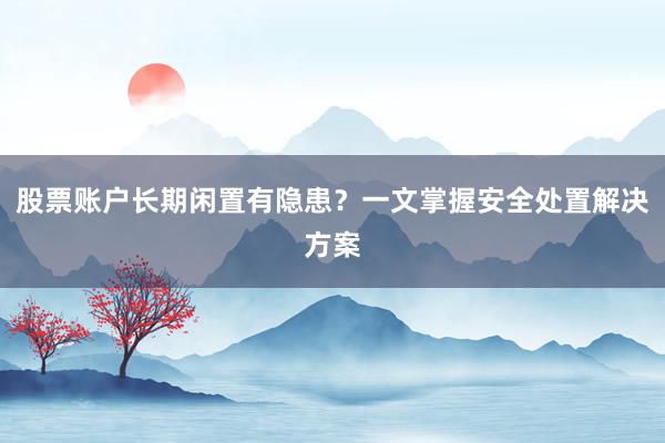 股票账户长期闲置有隐患？一文掌握安全处置解决方案