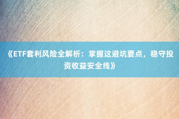 《ETF套利风险全解析：掌握这避坑要点，稳守投资收益安全线》