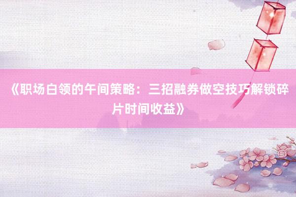《职场白领的午间策略：三招融券做空技巧解锁碎片时间收益》