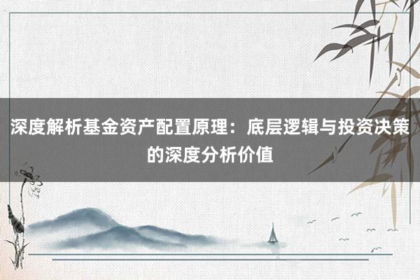 深度解析基金资产配置原理：底层逻辑与投资决策的深度分析价值