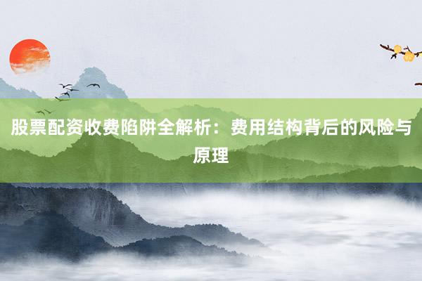 股票配资收费陷阱全解析：费用结构背后的风险与原理