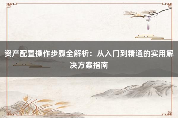 资产配置操作步骤全解析：从入门到精通的实用解决方案指南