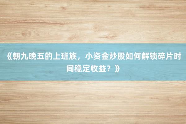 《朝九晚五的上班族，小资金炒股如何解锁碎片时间稳定收益？》